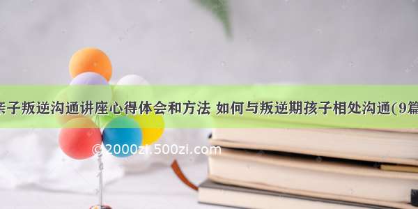 亲子叛逆沟通讲座心得体会和方法 如何与叛逆期孩子相处沟通(9篇)