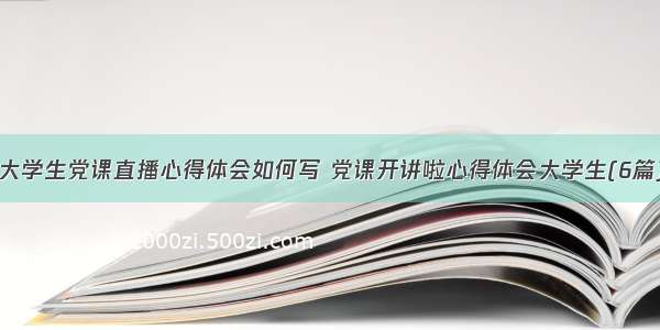 大学生党课直播心得体会如何写 党课开讲啦心得体会大学生(6篇)