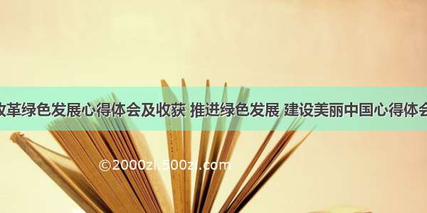 体制改革绿色发展心得体会及收获 推进绿色发展 建设美丽中国心得体会(6篇)