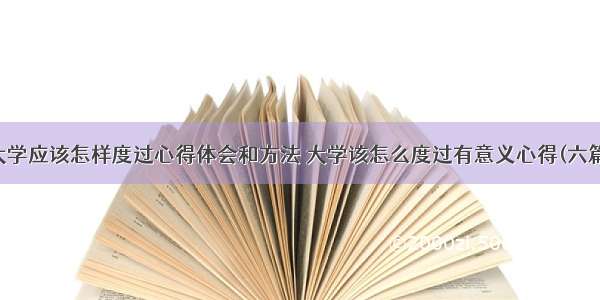 大学应该怎样度过心得体会和方法 大学该怎么度过有意义心得(六篇)