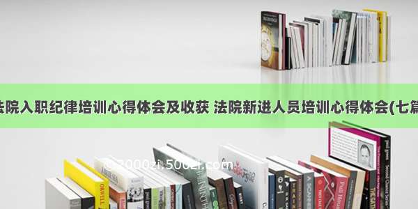 法院入职纪律培训心得体会及收获 法院新进人员培训心得体会(七篇)