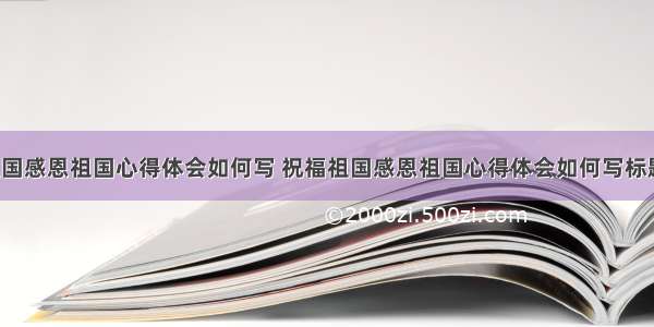 祝福祖国感恩祖国心得体会如何写 祝福祖国感恩祖国心得体会如何写标题(3篇)