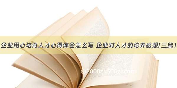 企业用心培育人才心得体会怎么写 企业对人才的培养感想(三篇)