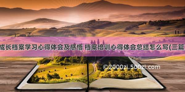 成长档案学习心得体会及感悟 档案培训心得体会总结怎么写(三篇)