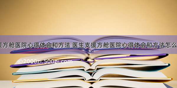 医生支援方舱医院心得体会和方法 医生支援方舱医院心得体会和方法怎么写(八篇)