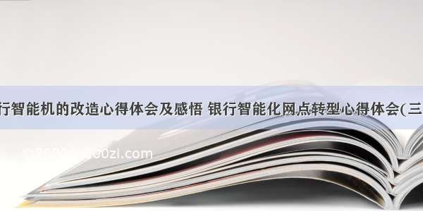 银行智能机的改造心得体会及感悟 银行智能化网点转型心得体会(三篇)