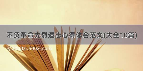 不负革命先烈遗志心得体会范文(大全10篇)