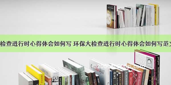 环保大检查进行时心得体会如何写 环保大检查进行时心得体会如何写范文(4篇)