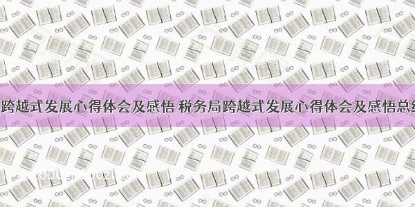 税务局跨越式发展心得体会及感悟 税务局跨越式发展心得体会及感悟总结(7篇)