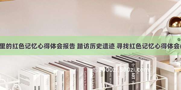 古城里的红色记忆心得体会报告 踏访历史遗迹 寻找红色记忆心得体会(3篇)