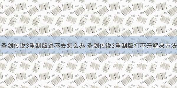 圣剑传说3重制版进不去怎么办 圣剑传说3重制版打不开解决方法