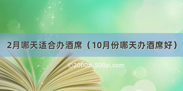 2月哪天适合办酒席（10月份哪天办酒席好）