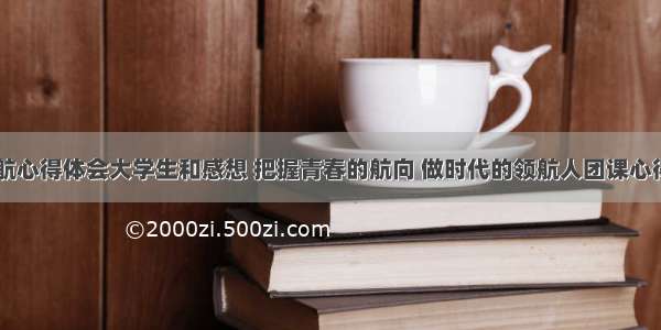 青春领航心得体会大学生和感想 把握青春的航向 做时代的领航人团课心得(八篇)