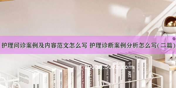 护理问诊案例及内容范文怎么写 护理诊断案例分析怎么写(二篇)