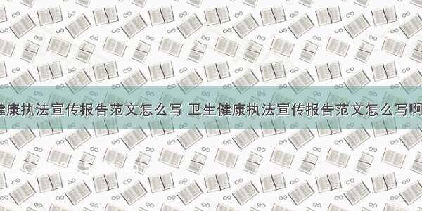 卫生健康执法宣传报告范文怎么写 卫生健康执法宣传报告范文怎么写啊(七篇)