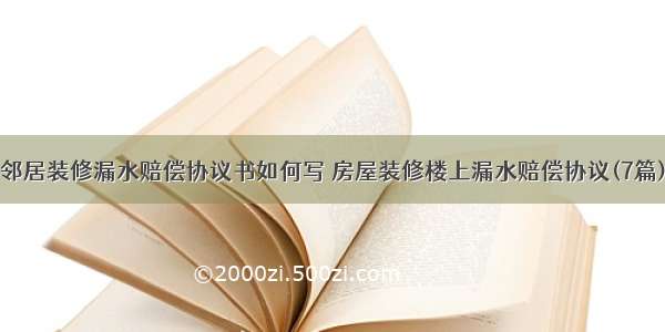 邻居装修漏水赔偿协议书如何写 房屋装修楼上漏水赔偿协议(7篇)