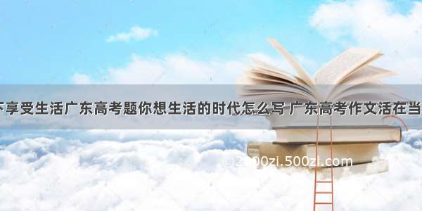 活在当下享受生活广东高考题你想生活的时代怎么写 广东高考作文活在当下(六篇)