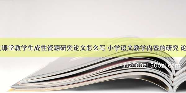 小学语文课堂教学生成性资源研究论文怎么写 小学语文教学内容的研究 论文(二篇)