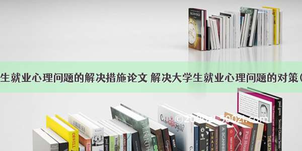 大学生就业心理问题的解决措施论文 解决大学生就业心理问题的对策(6篇)