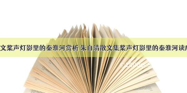 朱自清散文桨声灯影里的秦淮河赏析 朱自清散文集桨声灯影里的秦淮河读后感(6篇)