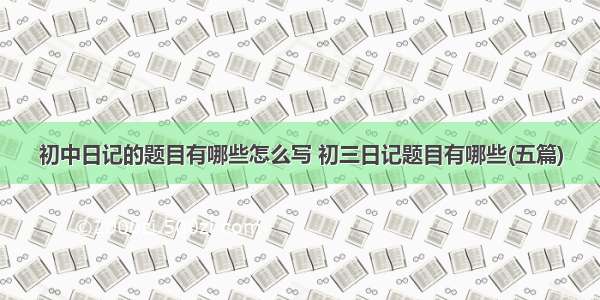 初中日记的题目有哪些怎么写 初三日记题目有哪些(五篇)
