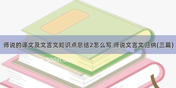 师说的译文及文言文知识点总结2怎么写 师说文言文归纳(三篇)