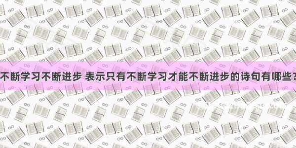 不断学习不断进步 表示只有不断学习才能不断进步的诗句有哪些？