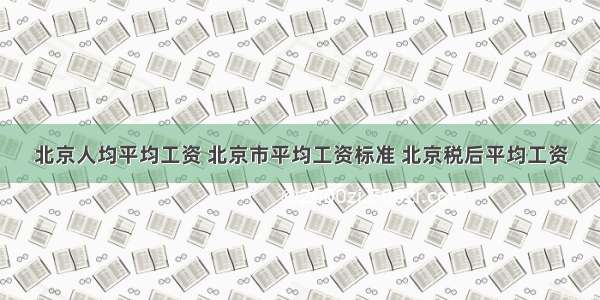 北京人均平均工资 北京市平均工资标准 北京税后平均工资