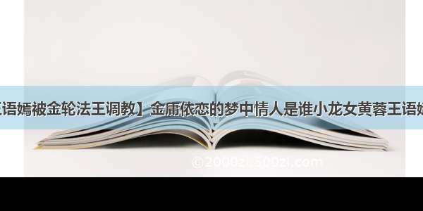 【王语嫣被金轮法王调教】金庸依恋的梦中情人是谁小龙女黄蓉王语嫣原型