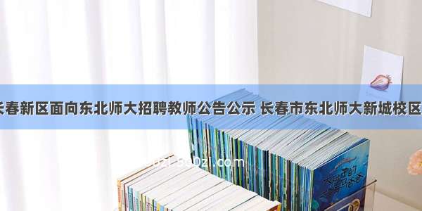 吉林长春新区面向东北师大招聘教师公告公示 长春市东北师大新城校区(四篇)