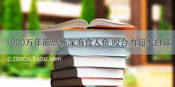 1000万年前恐怖深海食人鱼 咬合力超大白鲨