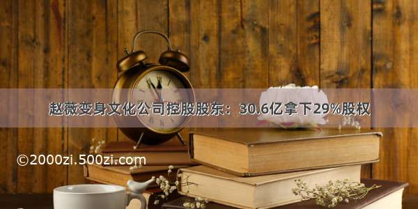 赵薇变身文化公司控股股东：30.6亿拿下29%股权