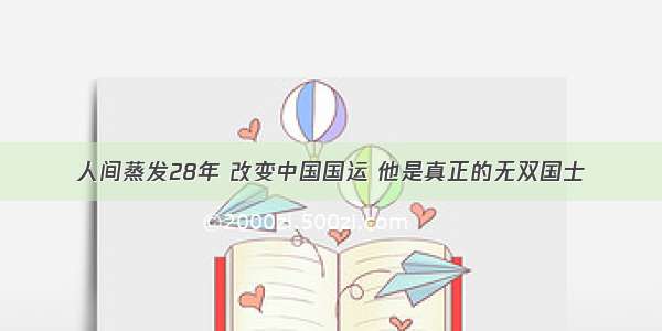 人间蒸发28年 改变中国国运 他是真正的无双国士