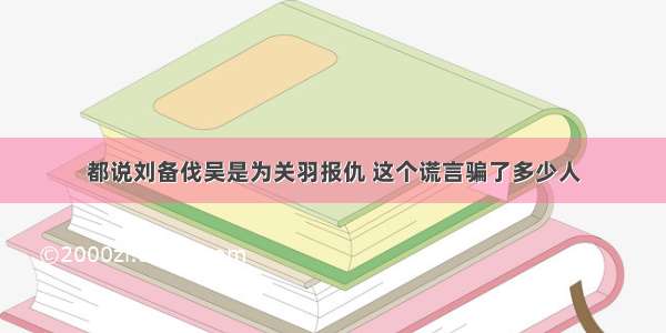 都说刘备伐吴是为关羽报仇 这个谎言骗了多少人