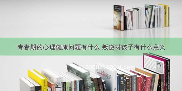 青春期的心理健康问题有什么 叛逆对孩子有什么意义