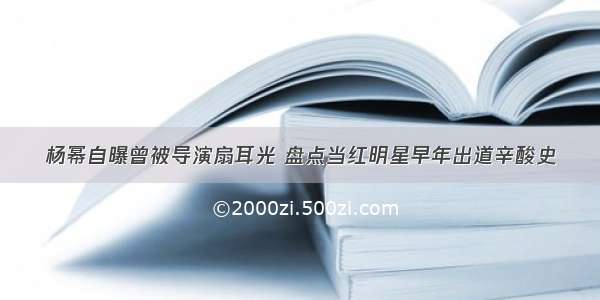 杨幂自曝曾被导演扇耳光 盘点当红明星早年出道辛酸史