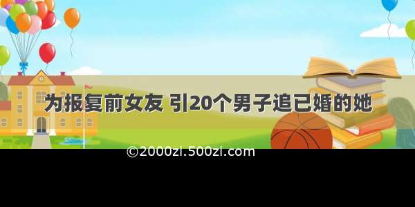 为报复前女友 引20个男子追已婚的她