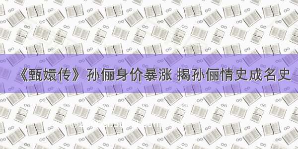 《甄嬛传》孙俪身价暴涨 揭孙俪情史成名史