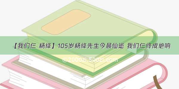 【我们仨 杨绛】105岁杨绛先生今晨仙逝 我们仨终成绝响