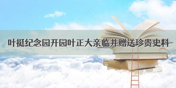 叶挺纪念园开园叶正大亲临并赠送珍贵史料