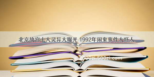 北京故宫十大灵异大曝光 1992年闹鬼事件太吓人