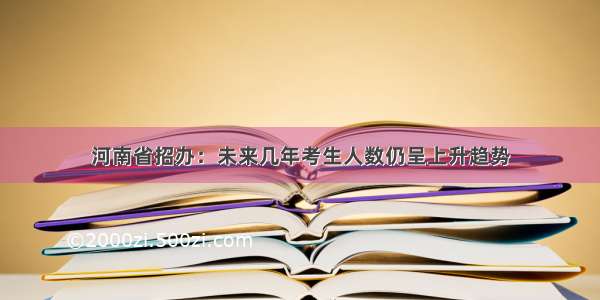 河南省招办：未来几年考生人数仍呈上升趋势