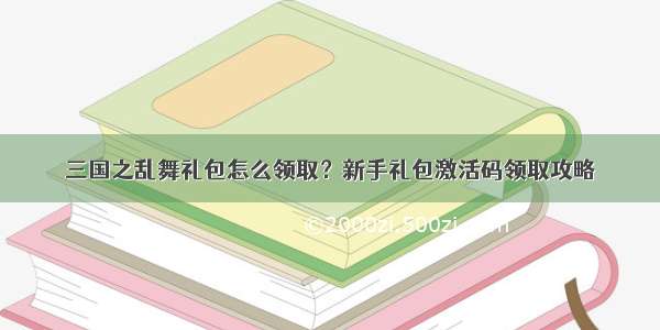 三国之乱舞礼包怎么领取？新手礼包激活码领取攻略