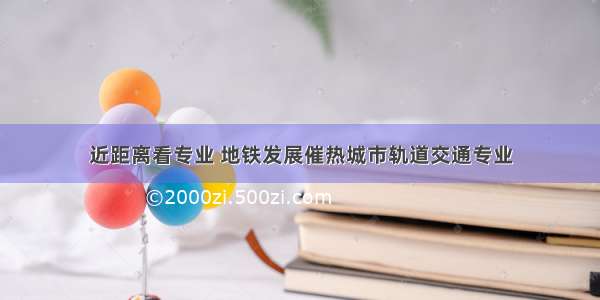 近距离看专业 地铁发展催热城市轨道交通专业