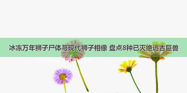 冰冻万年狮子尸体与现代狮子相像 盘点8种已灭绝远古巨兽