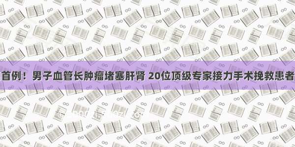 全国首例！男子血管长肿瘤堵塞肝肾 20位顶级专家接力手术挽救患者生命