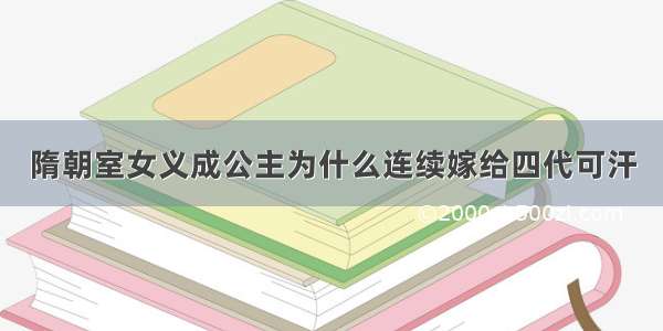 隋朝室女义成公主为什么连续嫁给四代可汗