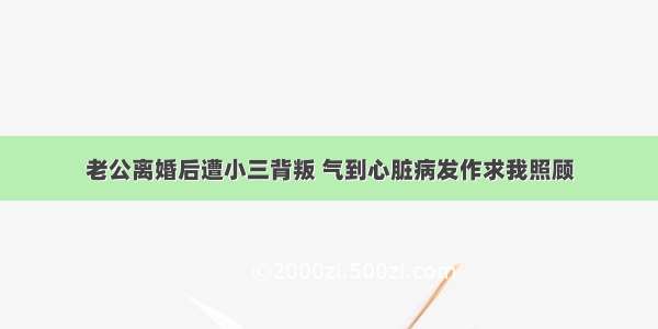 老公离婚后遭小三背叛 气到心脏病发作求我照顾