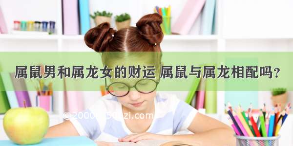 属鼠男和属龙女的财运 属鼠与属龙相配吗？