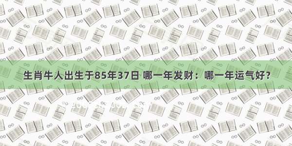 生肖牛人出生于85年37日 哪一年发财：哪一年运气好？